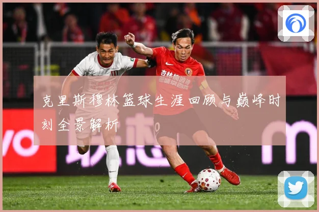 克里斯穆林篮球生涯回顾与巅峰时刻全景解析