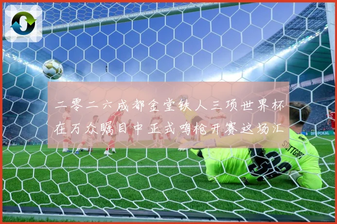 二零二六成都金堂铁人三项世界杯在万众瞩目中正式鸣枪开赛这场汇战术观察