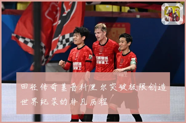 田径传奇基普科里尔突破极限创造世界纪录的非凡历程