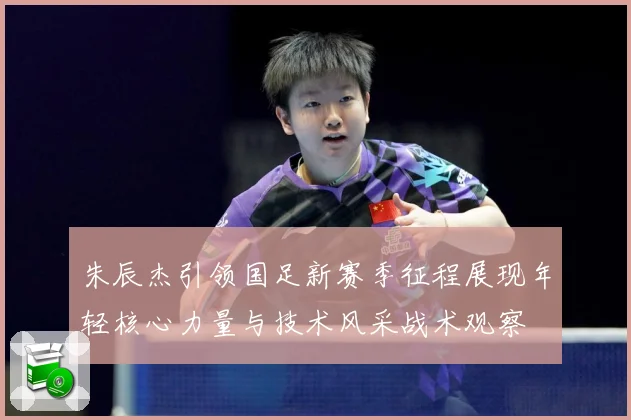 朱辰杰引领国足新赛季征程展现年轻核心力量与技术风采战术观察