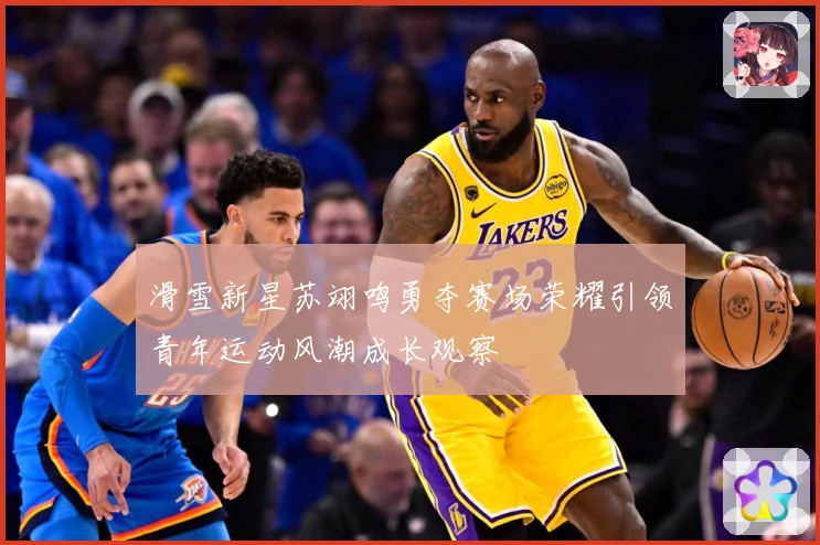 滑雪新星苏翊鸣勇夺赛场荣耀引领青年运动风潮成长观察