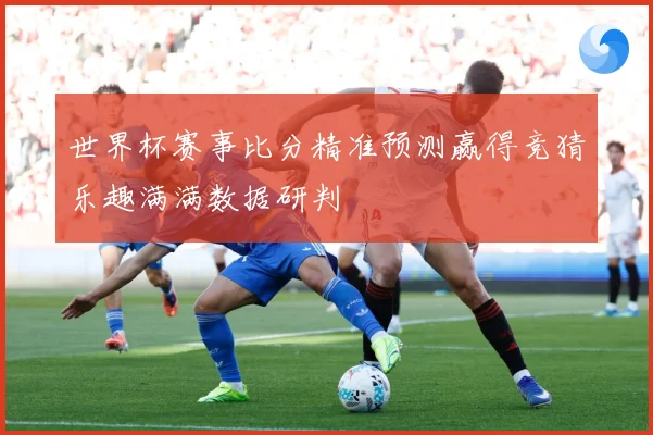 世界杯赛事比分精准预测赢得竞猜乐趣满满数据研判