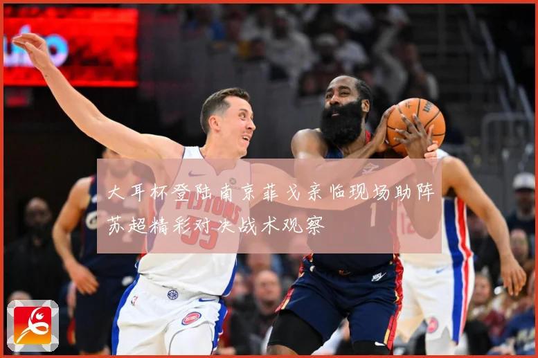 大耳杯登陆南京菲戈亲临现场助阵苏超精彩对决战术观察